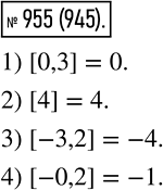 Изображение 955  С помощью записи [а] обозначают наибольшее целое число, которое не больше а. Например, [3,2] = 3. Найдите:1) [0,3];	2) [4];	3) [-3,2];	4)...